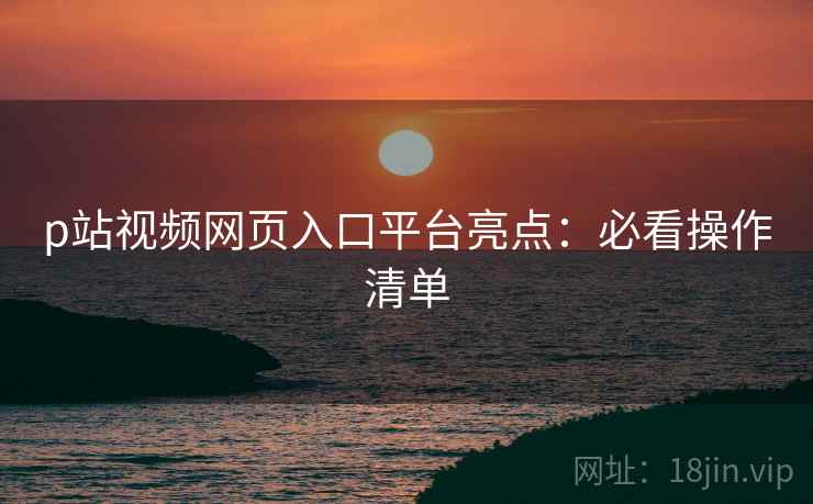 p站视频网页入口平台亮点：必看操作清单