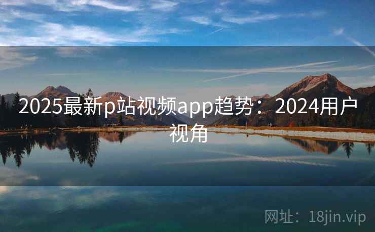 2025最新p站视频app趋势：2024用户视角