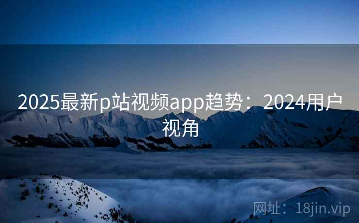2025最新p站视频app趋势：2024用户视角