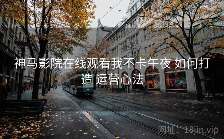 神马影院在线观看我不卡午夜 如何打造 运营心法