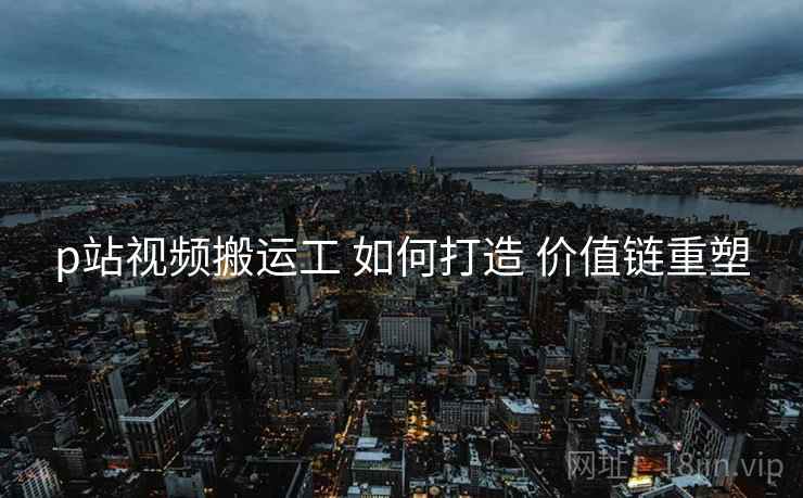p站视频搬运工 如何打造 价值链重塑