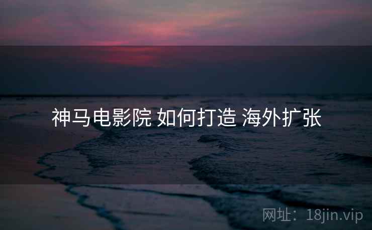 神马电影院 如何打造 海外扩张