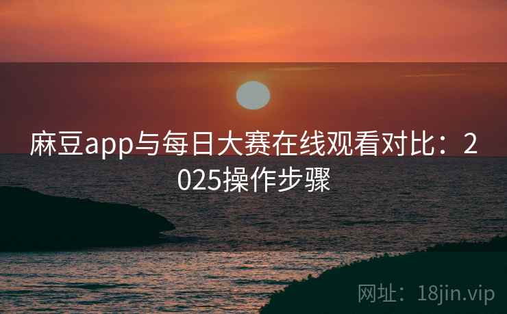 麻豆app与每日大赛在线观看对比：2025操作步骤