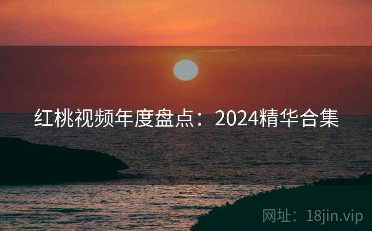 红桃视频年度盘点：2024精华合集